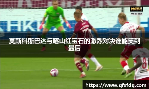 莫斯科斯巴达与喀山红宝石的激烈对决谁能笑到最后